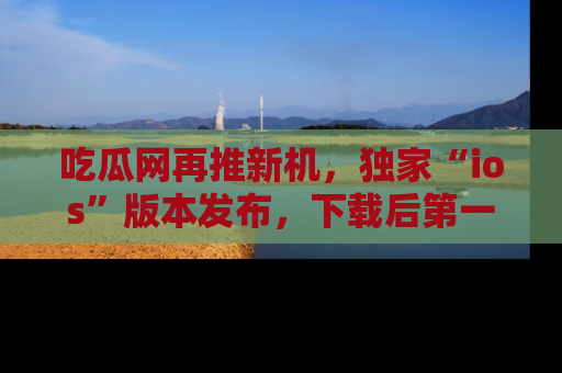 吃瓜网再推新机，独家“ios”版本发布，下载后第一时间获取热点吃瓜信息！
