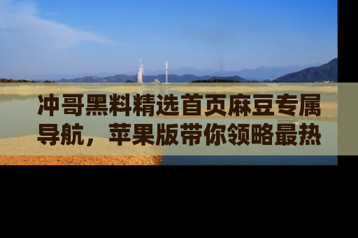 冲哥黑料精选首页麻豆专属导航，苹果版带你领略最热的黑料故事