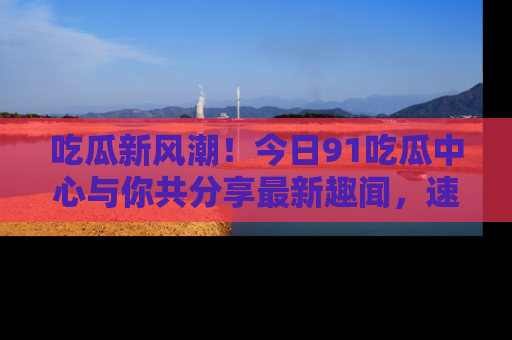 吃瓜新风潮！今日91吃瓜中心与你共分享最新趣闻，速来点击入口看看吧！
