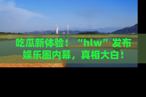 吃瓜新体验！“hlw”发布娱乐圈内幕，真相大白！
