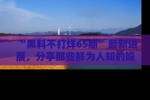 “黑料不打烊65期”最新进展，分享那些鲜为人知的娱乐八卦