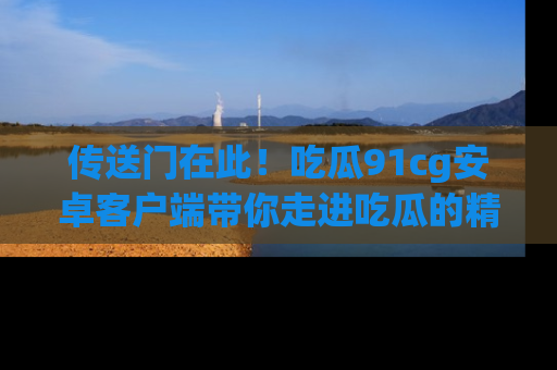 传送门在此！吃瓜91cg安卓客户端带你走进吃瓜的精彩世界