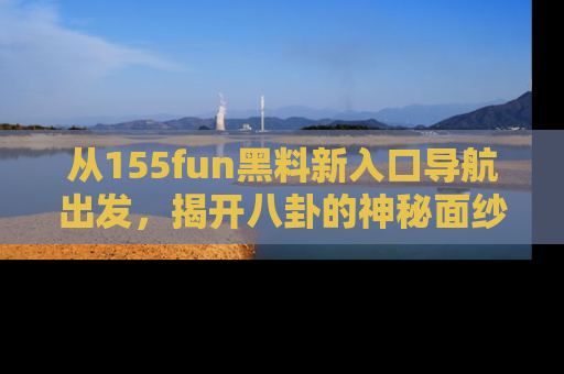 从155fun黑料新入口导航出发，揭开八卦的神秘面纱！