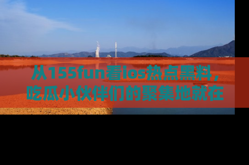 从155fun看ios热点黑料，吃瓜小伙伴们的聚集地就在这里！