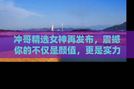 冲哥精选女神再发布，震撼你的不仅是颜值，更是实力！