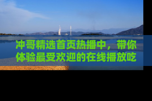 冲哥精选首页热播中，带你体验最受欢迎的在线播放吃瓜节目