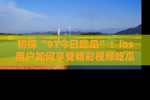 初探“91今日吃瓜”：ios用户如何享受精彩视频吃瓜时光