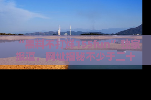 “黑料不打烊155fun”独家报道，网址揭秘不少于二十条惊人黑料新闻！