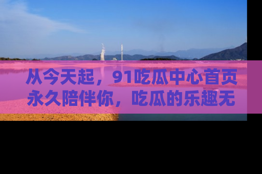 从今天起，91吃瓜中心首页永久陪伴你，吃瓜的乐趣无穷无尽！