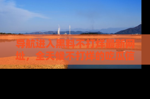 导航进入黑料不打烊最新网址，全天候不打烊的吃瓜信息为你奉上！