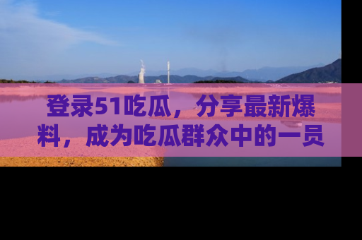 登录51吃瓜，分享最新爆料，成为吃瓜群众中的一员！