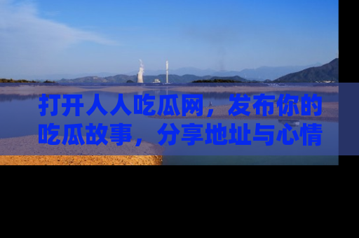 打开人人吃瓜网，发布你的吃瓜故事，分享地址与心情！
