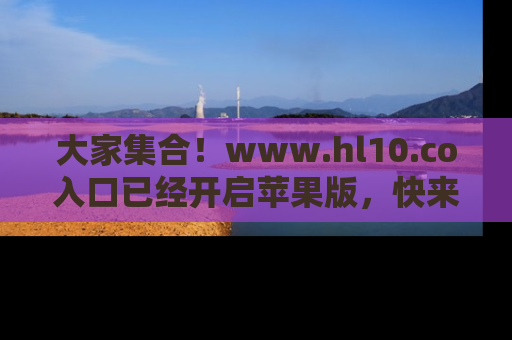 大家集合！www.hl10.co入口已经开启苹果版，快来一起享受吃瓜吧！