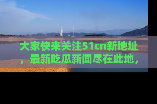 大家快来关注51cn新地址，最新吃瓜新闻尽在此地，绝对不容错过哦！