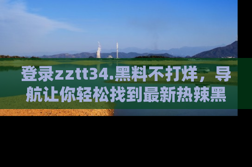 登录zztt34.黑料不打烊，导航让你轻松找到最新热辣黑料，吃瓜更方便！