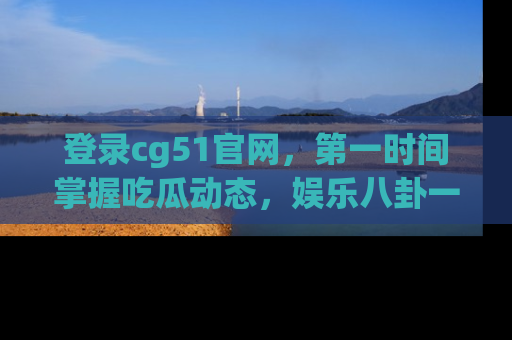 登录cg51官网，第一时间掌握吃瓜动态，娱乐八卦一网打尽！