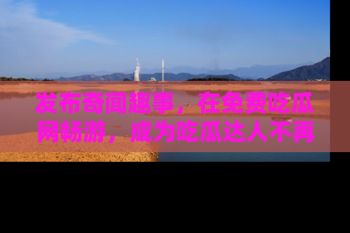 发布奇闻趣事，在免费吃瓜网畅游，成为吃瓜达人不再是梦！