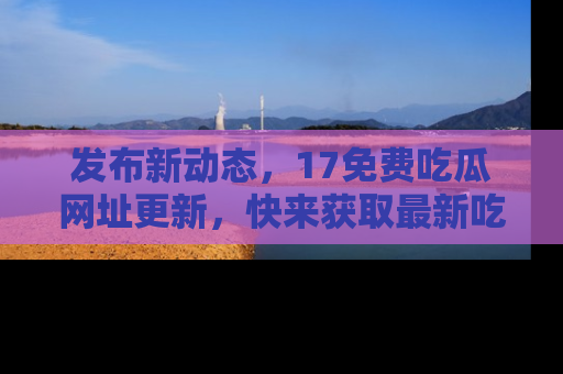 发布新动态，17免费吃瓜网址更新，快来获取最新吃瓜信息哦！