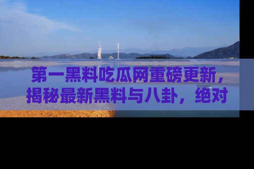 第一黑料吃瓜网重磅更新，揭秘最新黑料与八卦，绝对不容错过