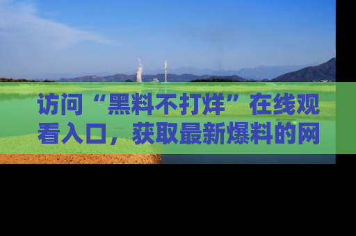 访问“黑料不打烊”在线观看入口，获取最新爆料的网址！