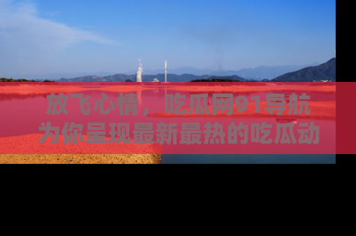 放飞心情，吃瓜网91导航为你呈现最新最热的吃瓜动态！