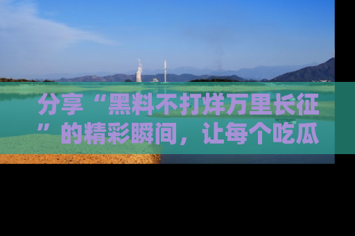分享“黑料不打烊万里长征”的精彩瞬间，让每个吃瓜人都乐在其中！