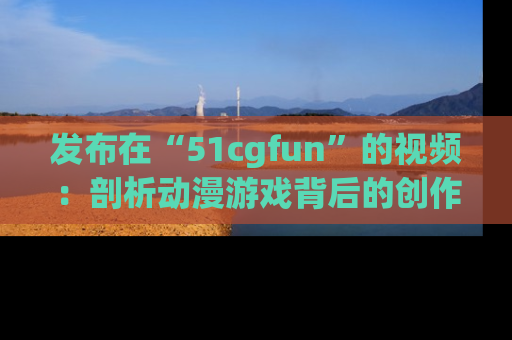 发布在“51cgfun”的视频：剖析动漫游戏背后的创作故事与文化意蕴！