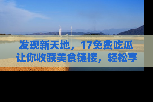 发现新天地，17免费吃瓜让你收藏美食链接，轻松享受美好生活