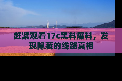 赶紧观看17c黑料爆料，发现隐藏的线路真相