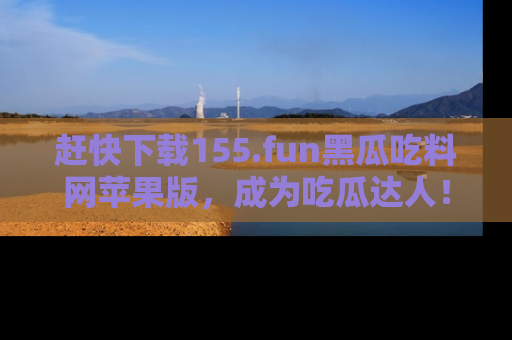 赶快下载155.fun黑瓜吃料网苹果版，成为吃瓜达人！