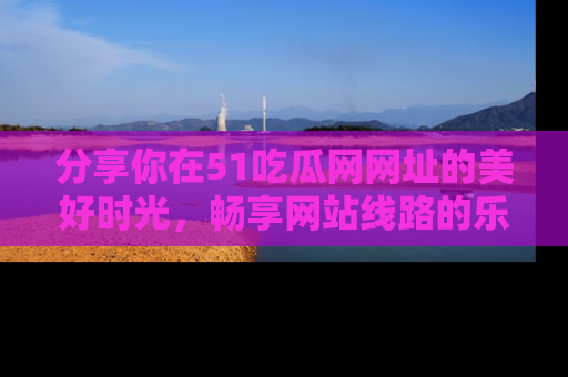 分享你在51吃瓜网网址的美好时光，畅享网站线路的乐趣！