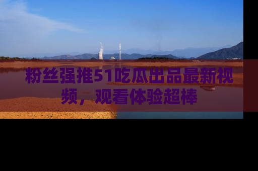 粉丝强推51吃瓜出品最新视频，观看体验超棒