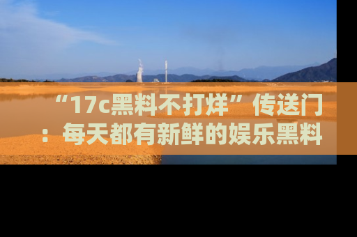 “17c黑料不打烊”传送门:每天都有新鲜的娱乐黑料等你来揭秘!