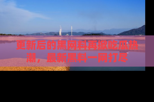 更新后的黑网料再掀吃瓜热潮，最新黑料一网打尽