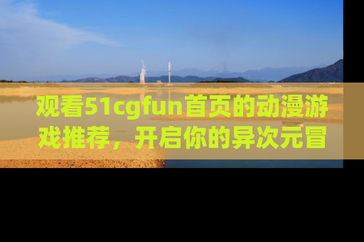 观看51cgfun首页的动漫游戏推荐，开启你的异次元冒险之旅！