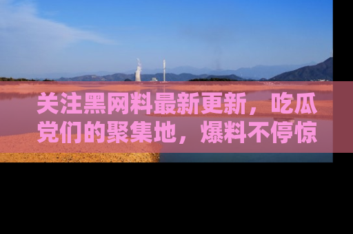 关注黑网料最新更新，吃瓜党们的聚集地，爆料不停惊喜连连！