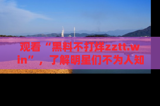 观看“黑料不打烊zztt.win”，了解明星们不为人知的黑料内幕