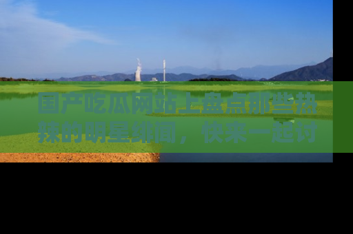国产吃瓜网站上盘点那些热辣的明星绯闻，快来一起讨论吧！