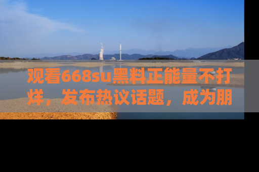 观看668su黑料正能量不打烊，发布热议话题，成为朋友圈焦点！