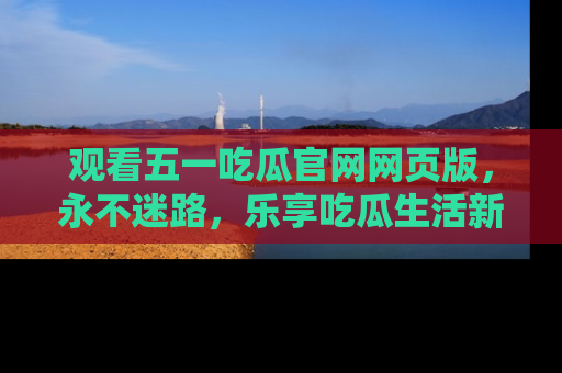 观看五一吃瓜官网网页版，永不迷路，乐享吃瓜生活新方式