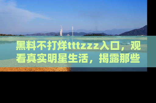 黑料不打烊tttzzz入口，观看真实明星生活，揭露那些不为人知的真相