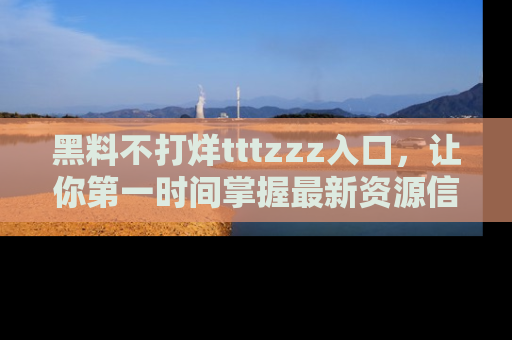黑料不打烊tttzzz入口，让你第一时间掌握最新资源信息