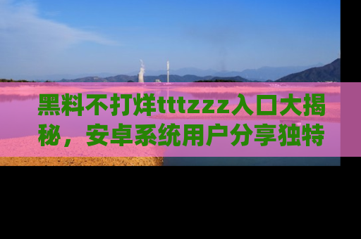 黑料不打烊tttzzz入口大揭秘，安卓系统用户分享独特的获取方式！