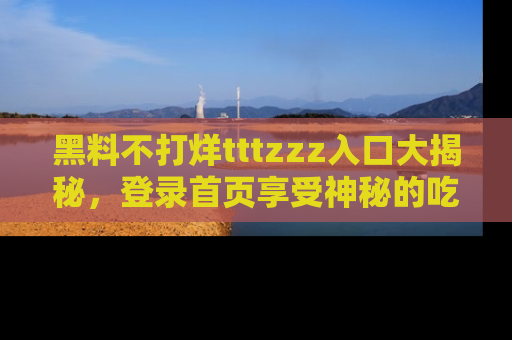 黑料不打烊tttzzz入口大揭秘，登录首页享受神秘的吃瓜时光，不容错过～