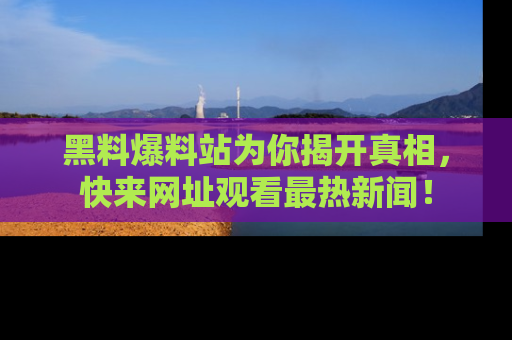 黑料爆料站为你揭开真相，快来网址观看最热新闻！