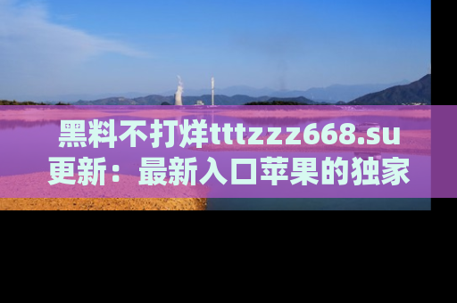 黑料不打烊tttzzz668.su更新：最新入口苹果的独家黑料，你不能错过的真相！