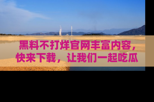 黑料不打烊官网丰富内容，快来下载，让我们一起吃瓜吧！