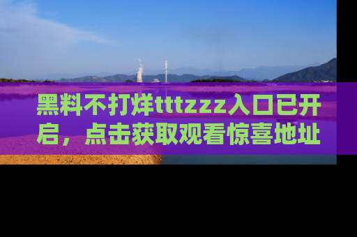 黑料不打烊tttzzz入口已开启，点击获取观看惊喜地址！