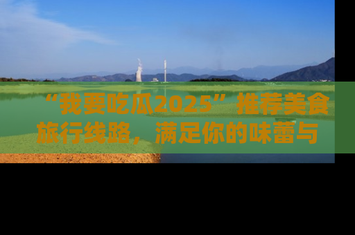 “我要吃瓜2025”推荐美食旅行线路，满足你的味蕾与好奇心