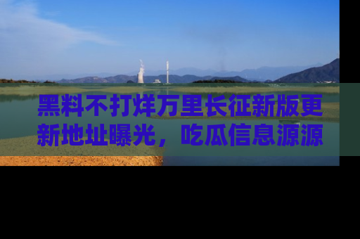 黑料不打烊万里长征新版更新地址曝光，吃瓜信息源源不断